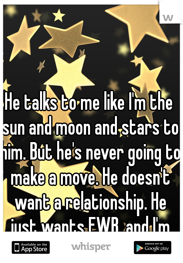 He talks to me like I'm the sun and moon and stars to him. But he's never going to make a move. He doesn't want a relationship. He just wants FWB, and I'm not into that.