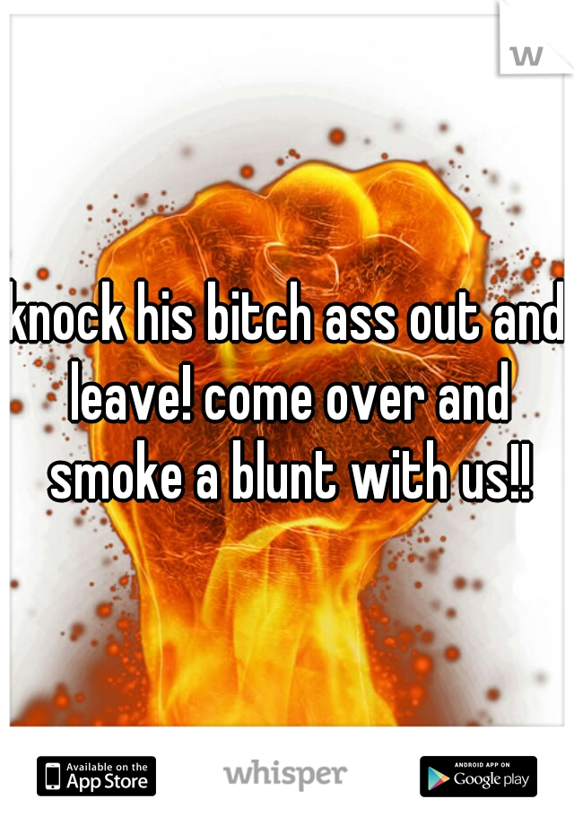 knock his bitch ass out and leave! come over and smoke a blunt with us!!