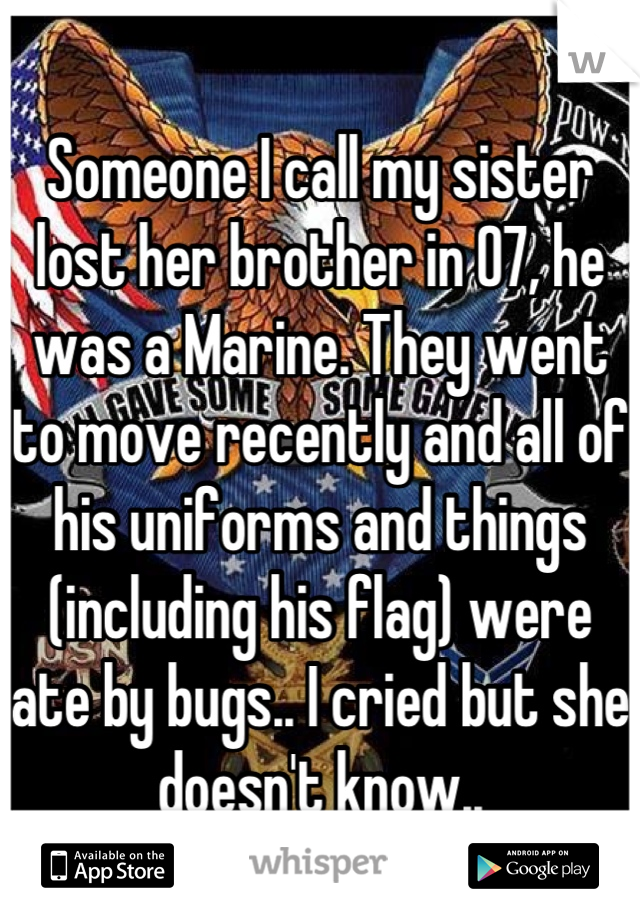 Someone I call my sister lost her brother in 07, he was a Marine. They went to move recently and all of his uniforms and things (including his flag) were ate by bugs.. I cried but she doesn't know..