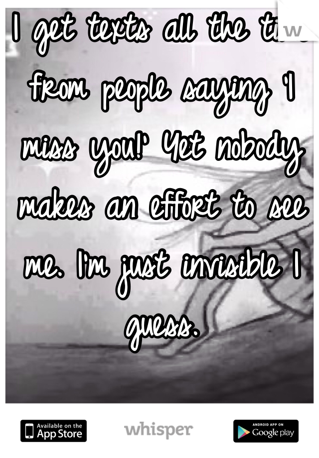 I get texts all the time from people saying 'I miss you!' Yet nobody makes an effort to see me. I'm just invisible I guess. 