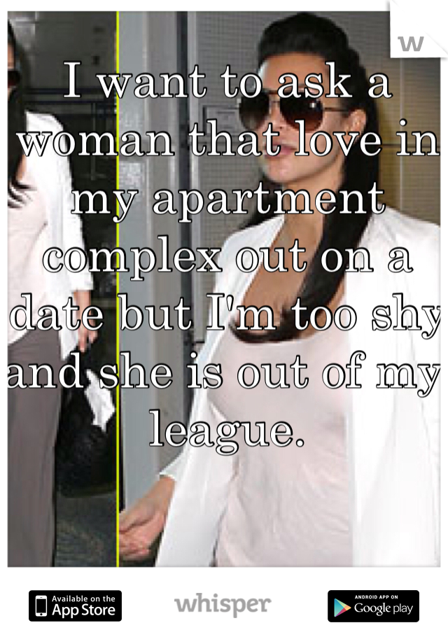 I want to ask a woman that love in my apartment complex out on a date but I'm too shy and she is out of my league. 