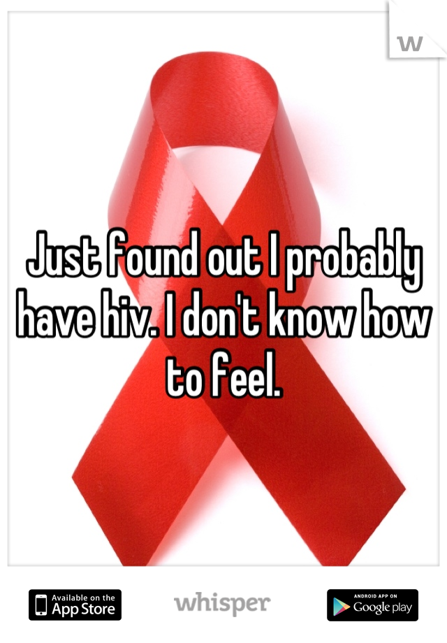 Just found out I probably have hiv. I don't know how to feel.