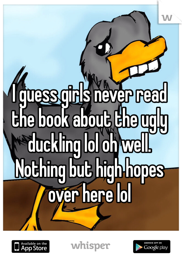 I guess girls never read the book about the ugly duckling lol oh well. 
Nothing but high hopes over here lol
