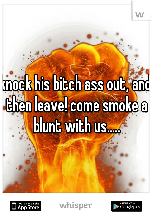 knock his bitch ass out, and then leave! come smoke a blunt with us.....