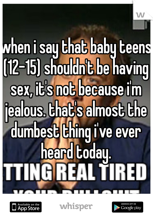 when i say that baby teens (12-15) shouldn't be having sex, it's not because i'm jealous. that's almost the dumbest thing i've ever heard today.