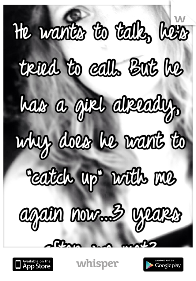 He wants to talk, he's tried to call. But he has a girl already, why does he want to "catch up" with me  again now...3 years after we met?