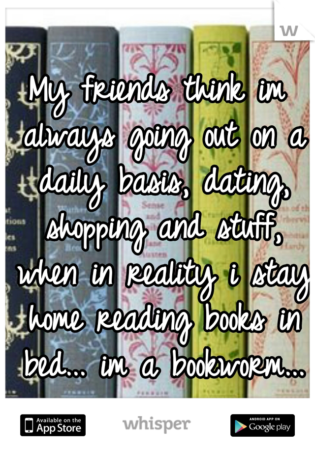 My friends think im always going out on a daily basis, dating, shopping and stuff, when in reality i stay home reading books in bed... im a bookworm...