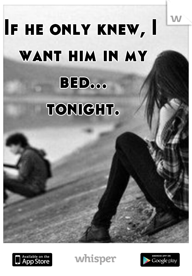 If he only knew, I want him in my bed... tonight.