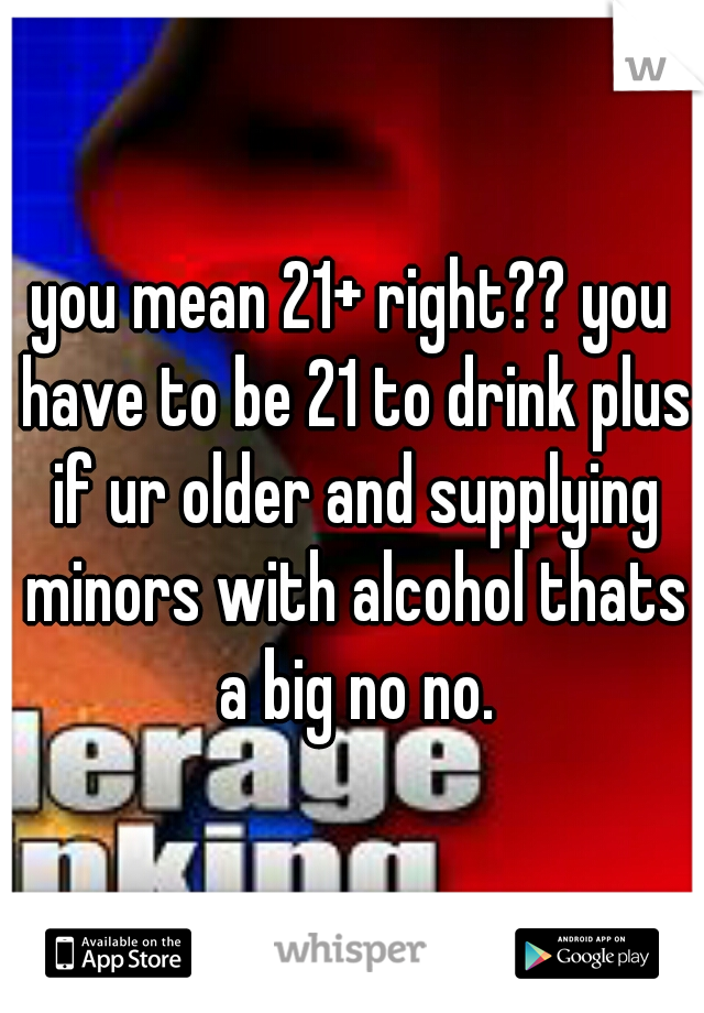 you mean 21+ right?? you have to be 21 to drink plus if ur older and supplying minors with alcohol thats a big no no.