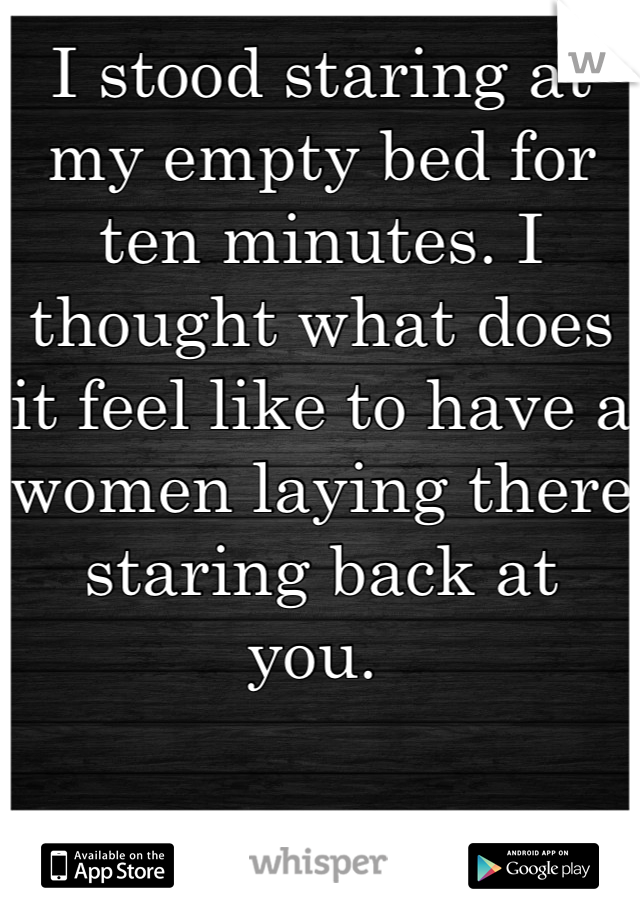 I stood staring at my empty bed for ten minutes. I thought what does it feel like to have a women laying there staring back at you. 