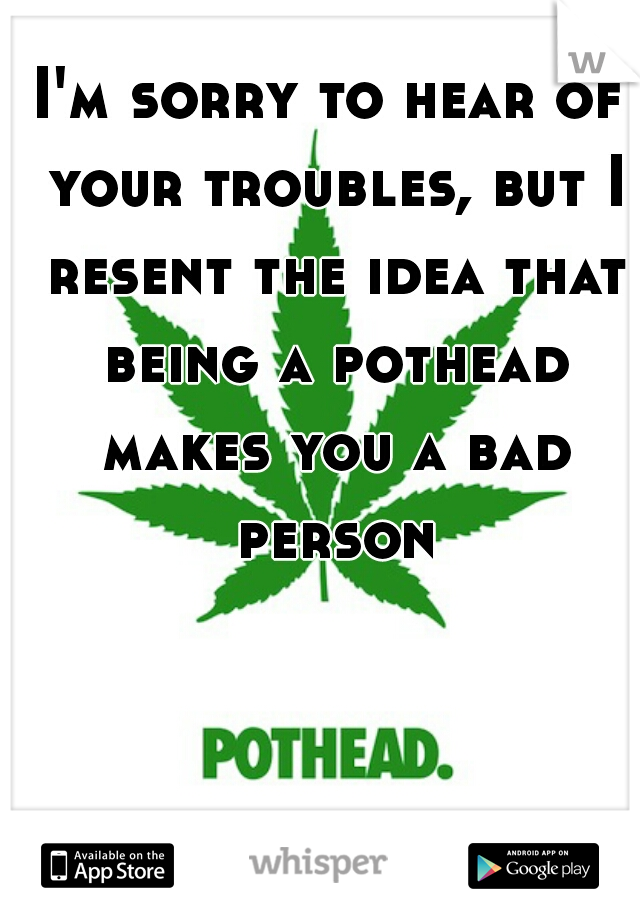 I'm sorry to hear of your troubles, but I resent the idea that being a pothead makes you a bad person