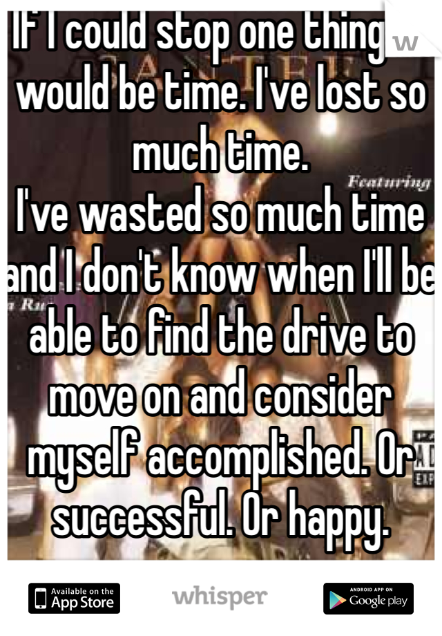 If I could stop one thing, it would be time. I've lost so much time.
I've wasted so much time and I don't know when I'll be able to find the drive to move on and consider myself accomplished. Or successful. Or happy. 