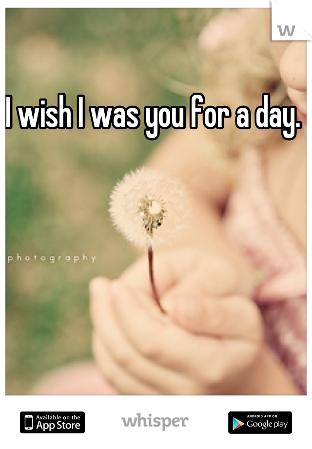 I wish I was you for a day. 