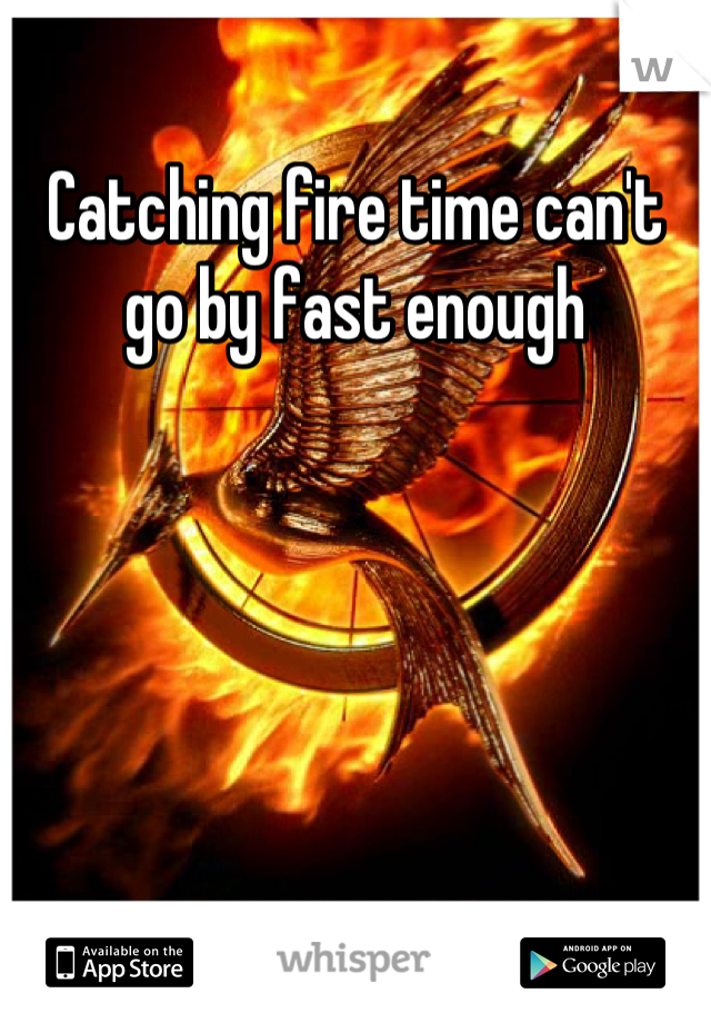 Catching fire time can't go by fast enough