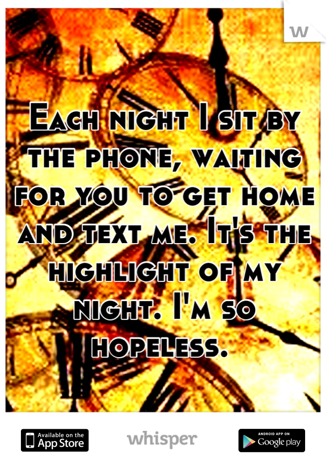 Each night I sit by the phone, waiting for you to get home and text me. It's the highlight of my night. I'm so hopeless. 