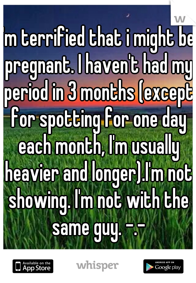 I'm terrified that i might be pregnant. I haven't had my period in 3 months (except for spotting for one day each month, I'm usually heavier and longer).I'm not showing. I'm not with the same guy. -.-