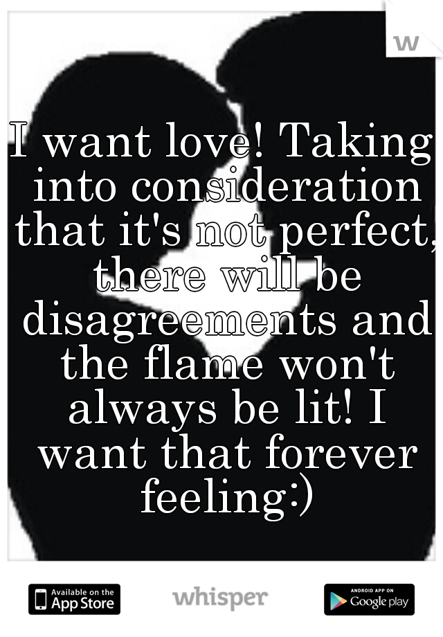 I want love! Taking into consideration that it's not perfect, there will be disagreements and the flame won't always be lit! I want that forever feeling:)