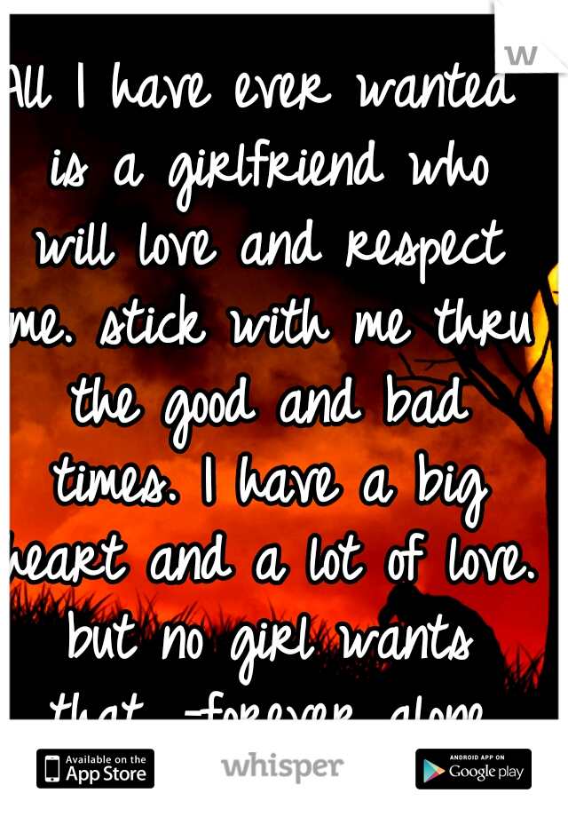 All I have ever wanted is a girlfriend who will love and respect me. stick with me thru the good and bad times. I have a big heart and a lot of love. but no girl wants that. -forever alone