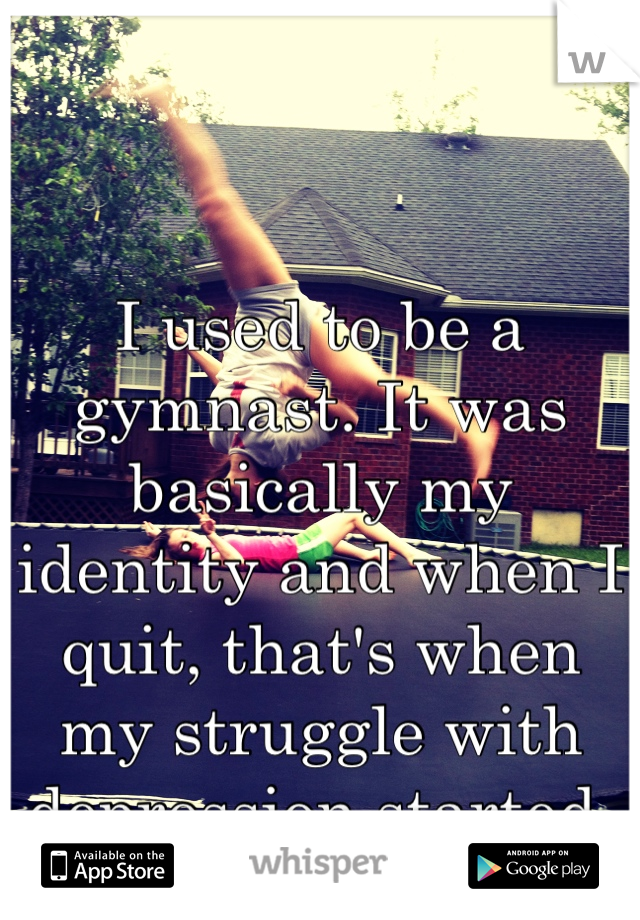 I used to be a gymnast. It was basically my identity and when I quit, that's when my struggle with depression started. 