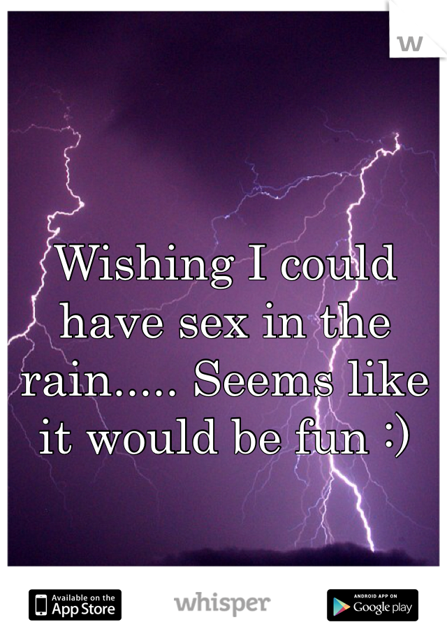 Wishing I could have sex in the rain..... Seems like it would be fun :) 