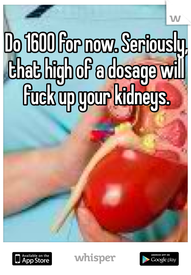 Do 1600 for now. Seriously, that high of a dosage will fuck up your kidneys. 