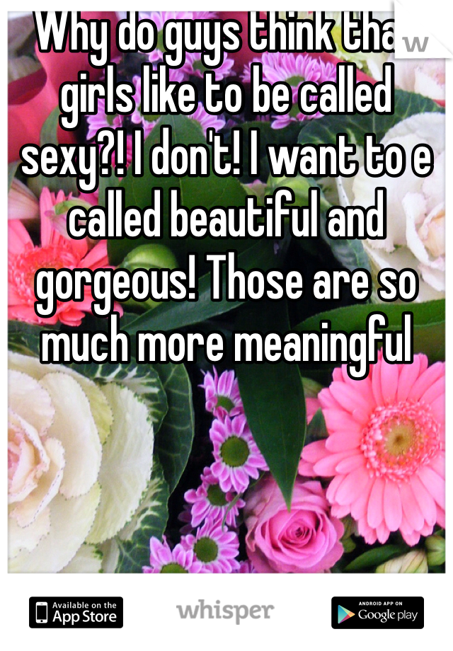 Why do guys think that girls like to be called sexy?! I don't! I want to e called beautiful and gorgeous! Those are so much more meaningful