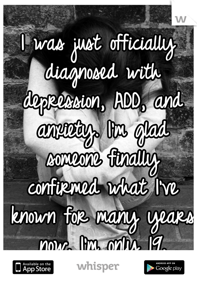 I was just officially diagnosed with depression, ADD, and anxiety. I'm glad someone finally confirmed what I've known for many years now. I'm only 19.