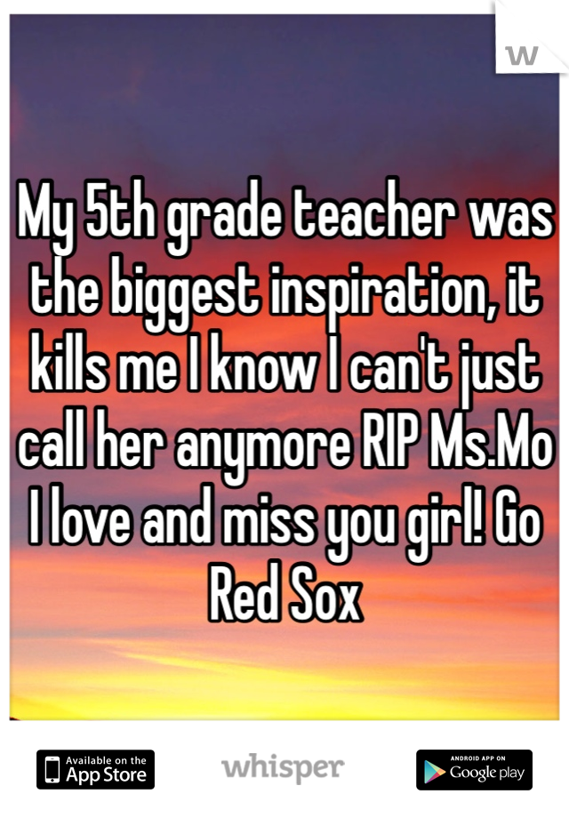 My 5th grade teacher was the biggest inspiration, it kills me I know I can't just call her anymore RIP Ms.Mo  I love and miss you girl! Go Red Sox 