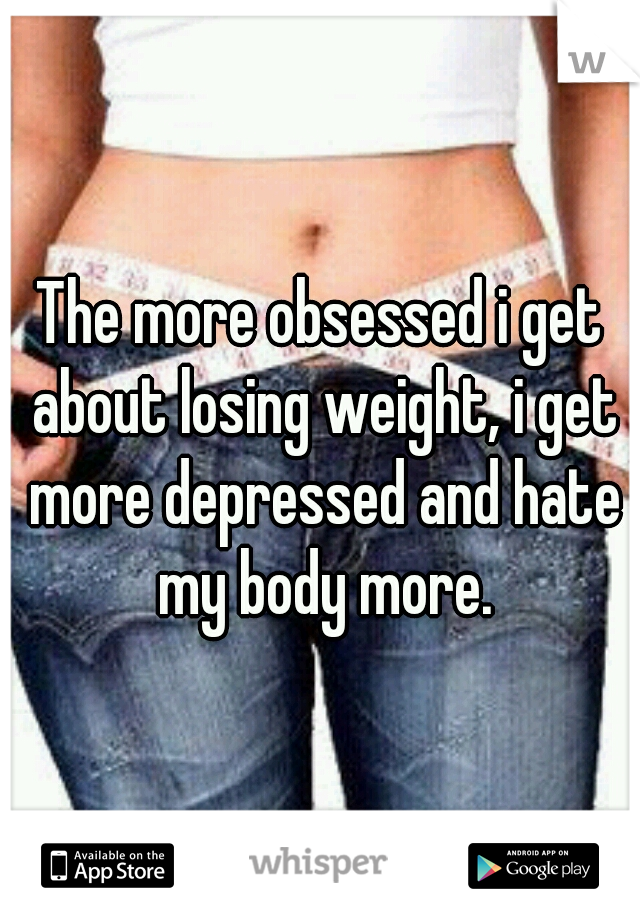 The more obsessed i get about losing weight, i get more depressed and hate my body more.