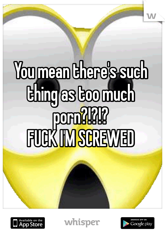 You mean there's such thing as too much porn?!?!?
FUCK I'M SCREWED