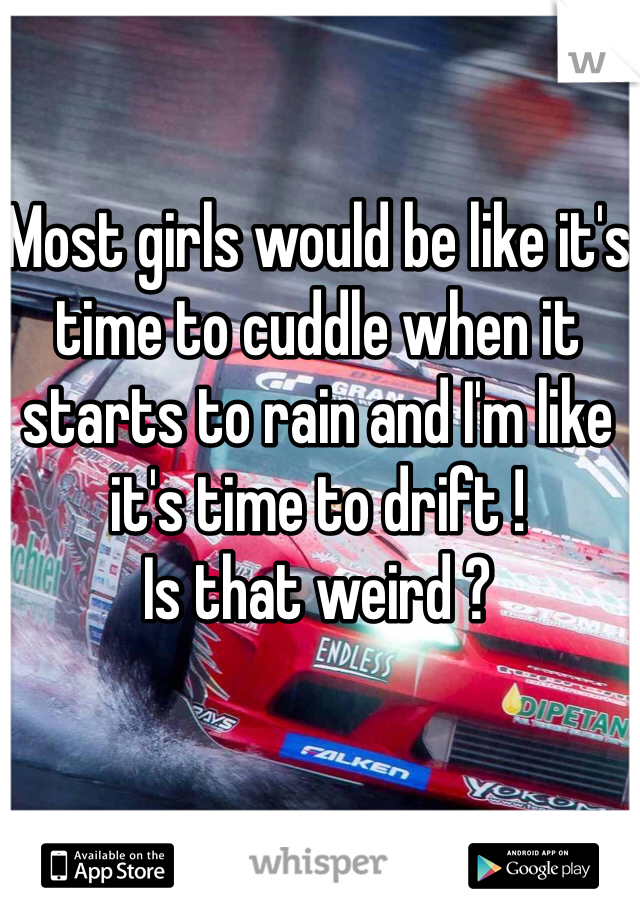 Most girls would be like it's time to cuddle when it starts to rain and I'm like it's time to drift ! 
Is that weird ? 