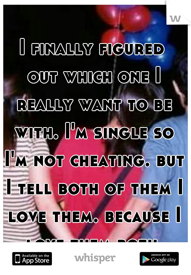 I finally figured out which one I really want to be with. I'm single so I'm not cheating. but I tell both of them I love them. because I love them both.