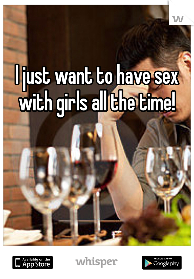 I just want to have sex with girls all the time!