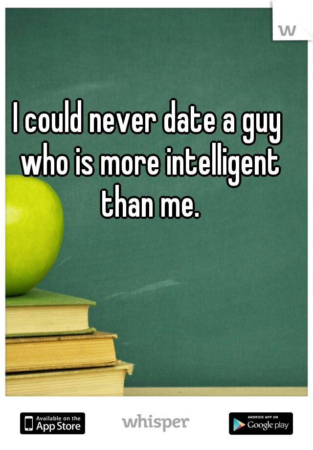 I could never date a guy who is more intelligent than me.