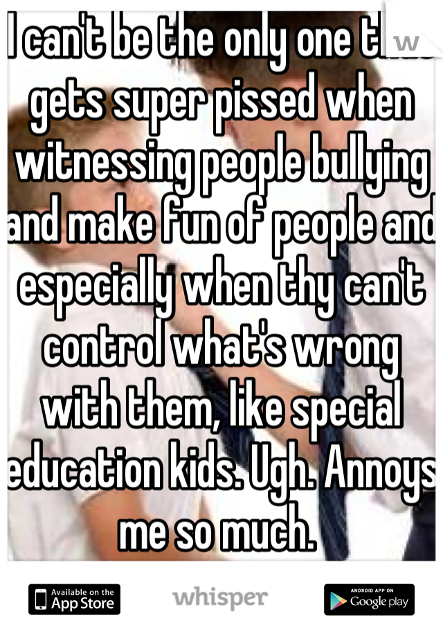 I can't be the only one that gets super pissed when witnessing people bullying and make fun of people and especially when thy can't control what's wrong with them, like special education kids. Ugh. Annoys me so much. 