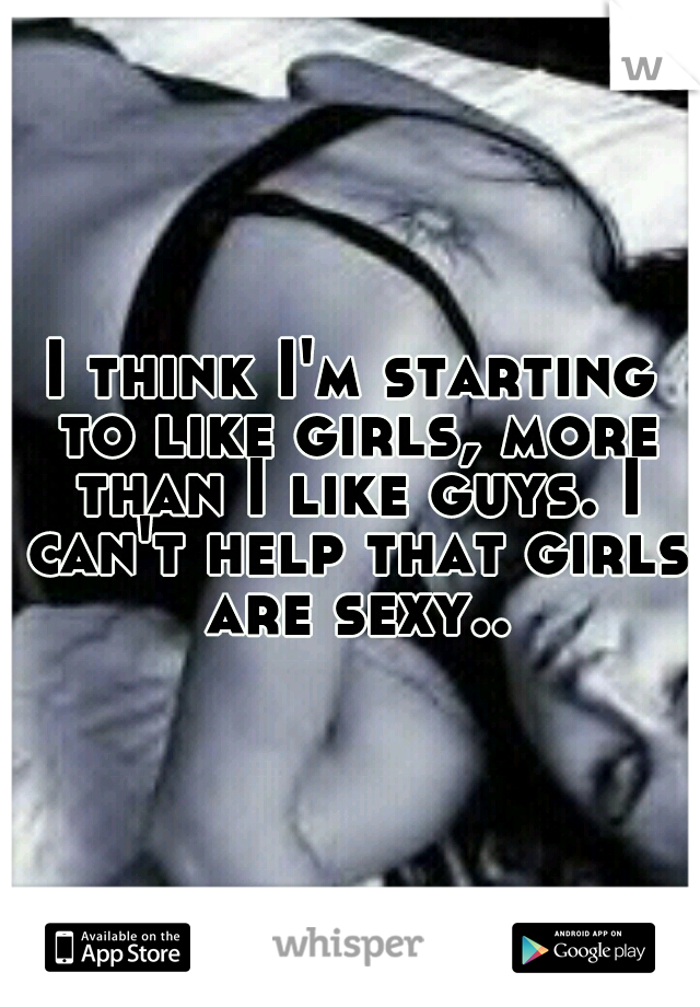 I think I'm starting to like girls, more than I like guys. I can't help that girls are sexy..