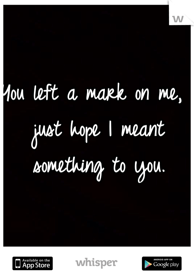 You left a mark on me, I just hope I meant something to you.