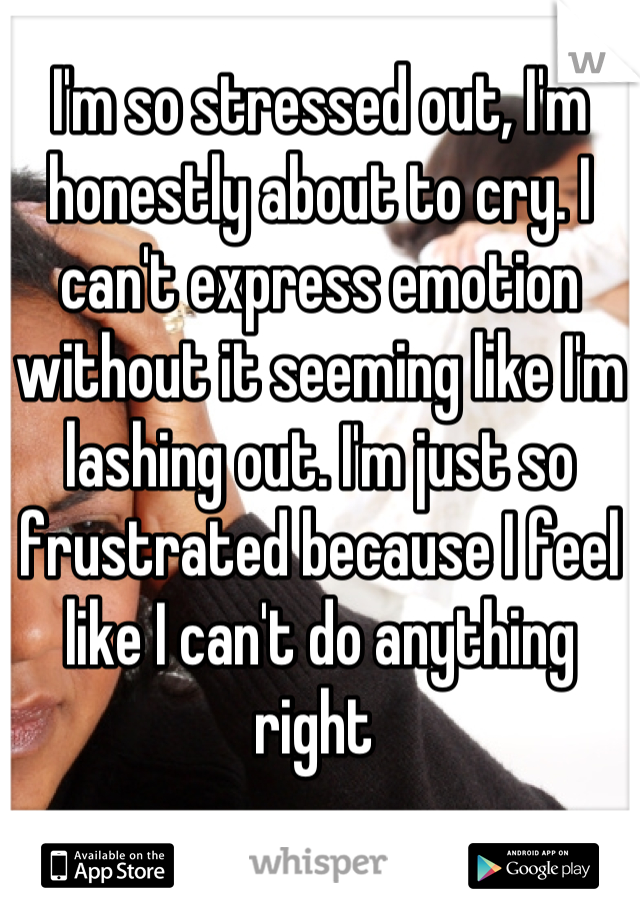 I'm so stressed out, I'm honestly about to cry. I can't express emotion without it seeming like I'm lashing out. I'm just so frustrated because I feel like I can't do anything right 