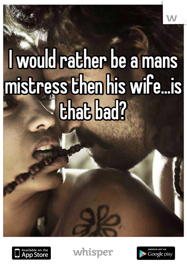 I would rather be a mans mistress then his wife...is that bad?