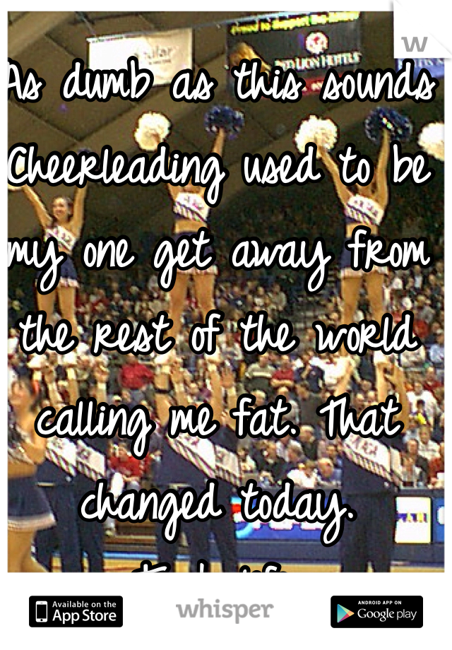 As dumb as this sounds Cheerleading used to be my one get away from the rest of the world calling me fat. That changed today. 
Fuck life. 