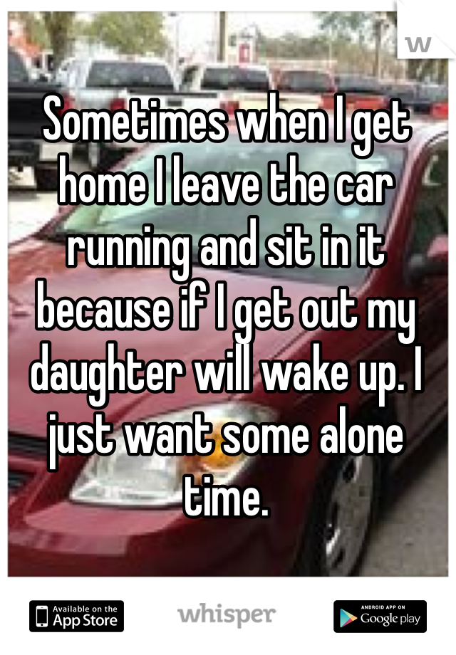 Sometimes when I get home I leave the car running and sit in it because if I get out my daughter will wake up. I just want some alone time. 