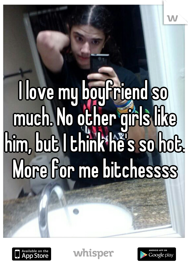 I love my boyfriend so much. No other girls like him, but I think he's so hot. More for me bitchessss