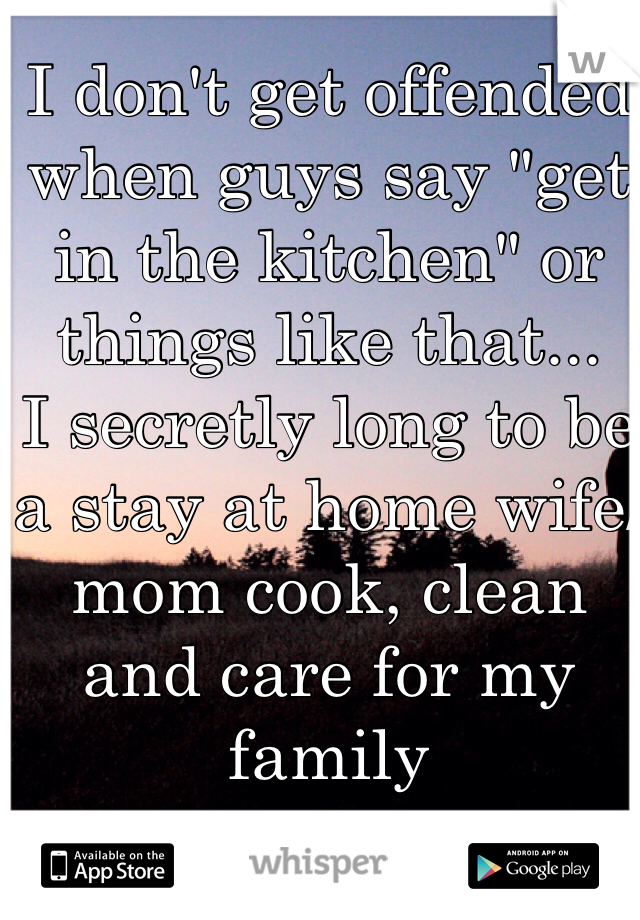 I don't get offended when guys say "get in the kitchen" or things like that...
I secretly long to be a stay at home wife/mom cook, clean and care for my family