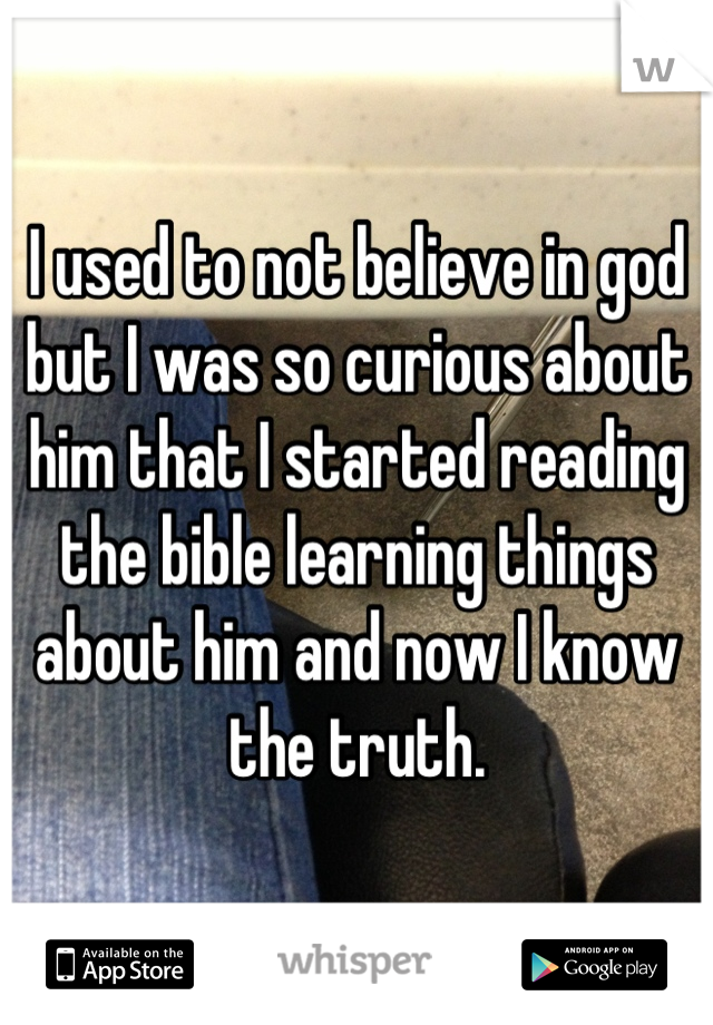 I used to not believe in god but I was so curious about him that I started reading the bible learning things about him and now I know the truth.