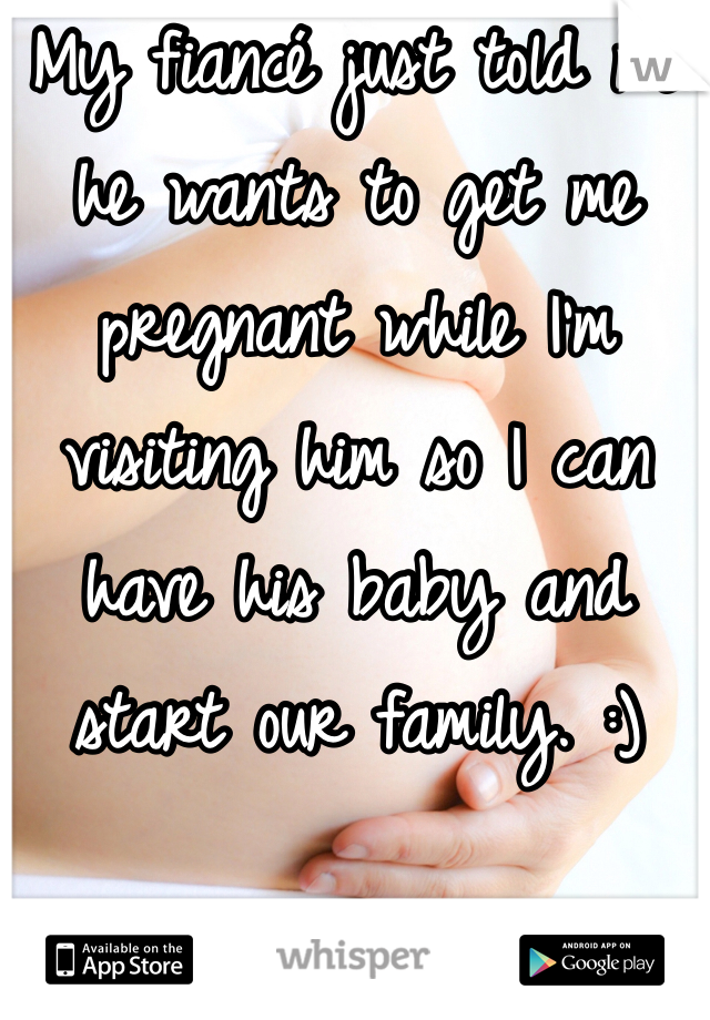 My fiancé just told me he wants to get me pregnant while I'm visiting him so I can have his baby and start our family. :)