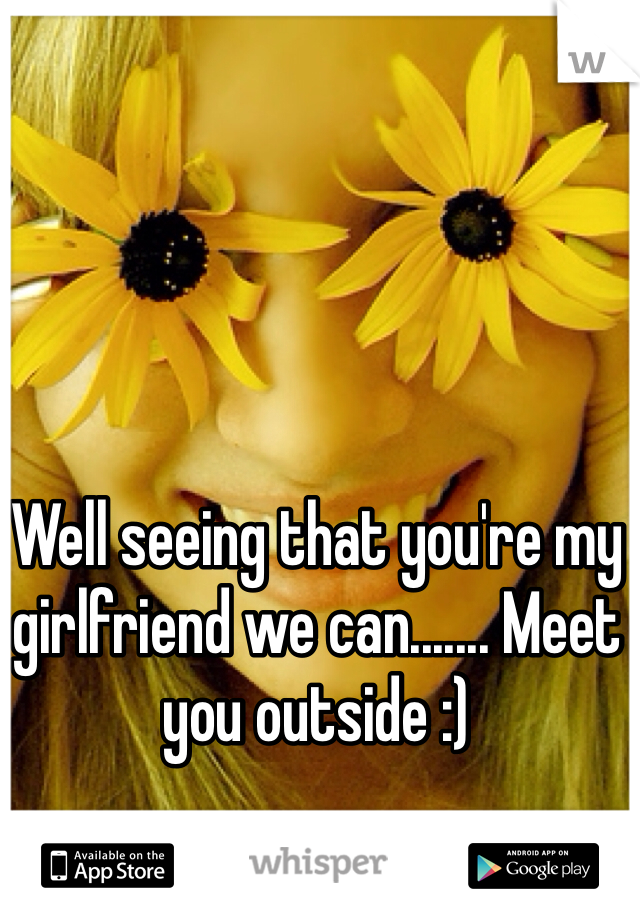 Well seeing that you're my girlfriend we can....... Meet you outside :) 