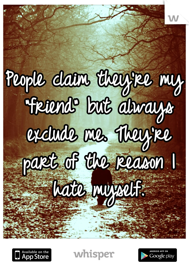 People claim they're my "friend" but always exclude me. They're part of the reason I hate myself.