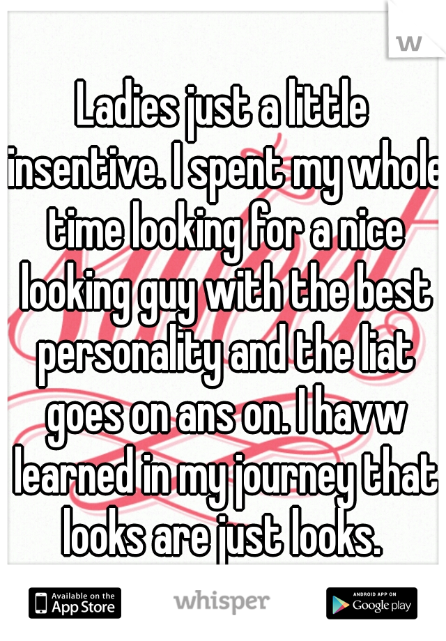 Ladies just a little insentive. I spent my whole time looking for a nice looking guy with the best personality and the liat goes on ans on. I havw learned in my journey that looks are just looks. 