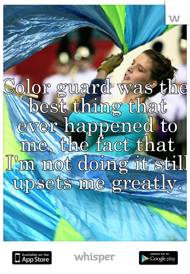 Color guard was the best thing that ever happened to me, the fact that I'm not doing it still upsets me greatly.