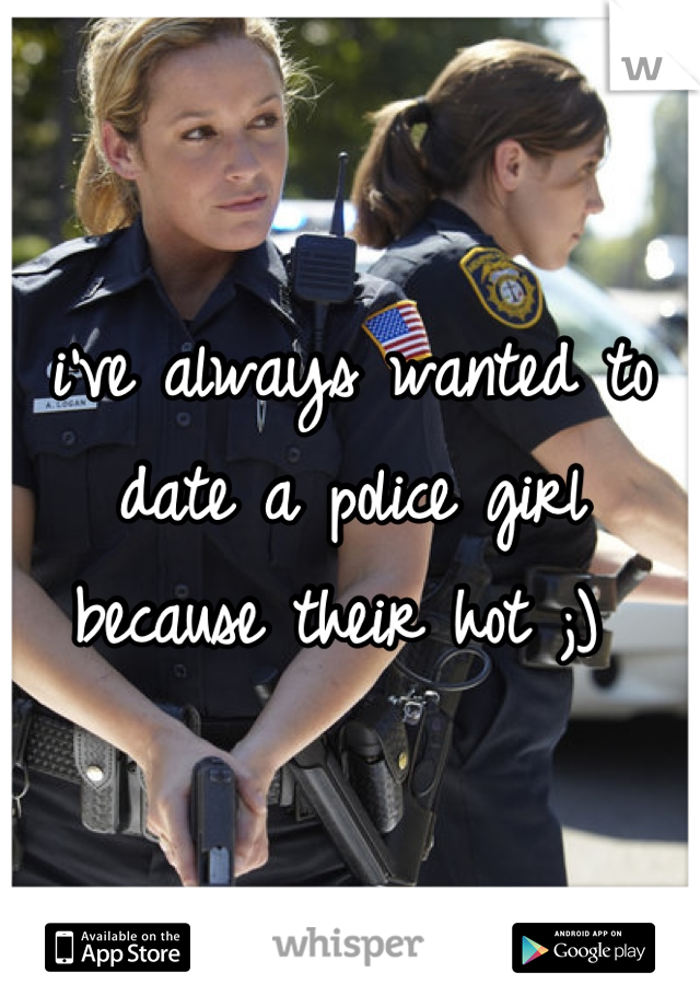 i've always wanted to date a police girl because their hot ;) 